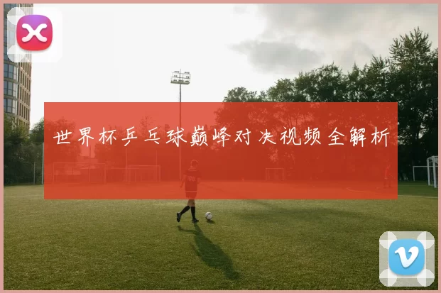 世界杯乒乓球巅峰对决视频全解析
