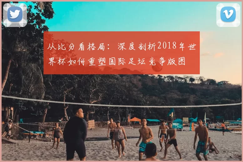 从比分看格局:深度剖析2018年世界杯如何重塑国际足坛竞争版图