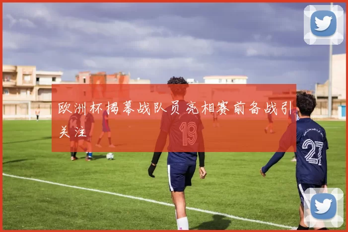 欧洲杯揭幕战队员亮相赛前备战引关注