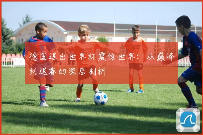 德国退出世界杯震惊世界:从巅峰到退赛的深层剖析