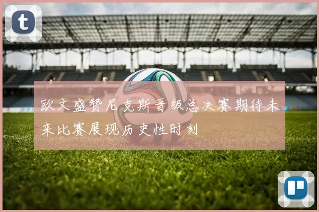 欧文盛赞尼克斯晋级总决赛期待未来比赛展现历史性时刻
