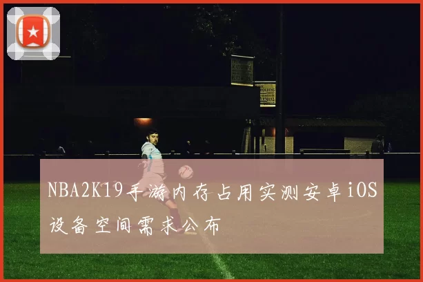 NBA2K19手游内存占用实测安卓iOS设备空间需求公布