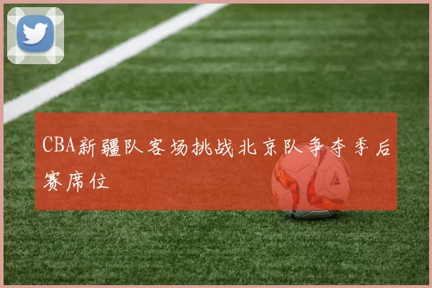 CBA新疆队客场挑战北京队争夺季后赛席位