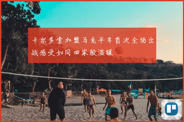 卡尔多索加盟马竞半年首次全场出战感受如同回家般温暖