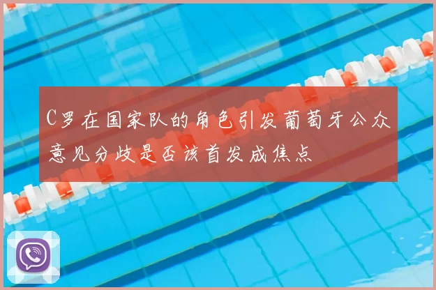C罗在国家队的角色引发葡萄牙公众意见分歧是否该首发成焦点