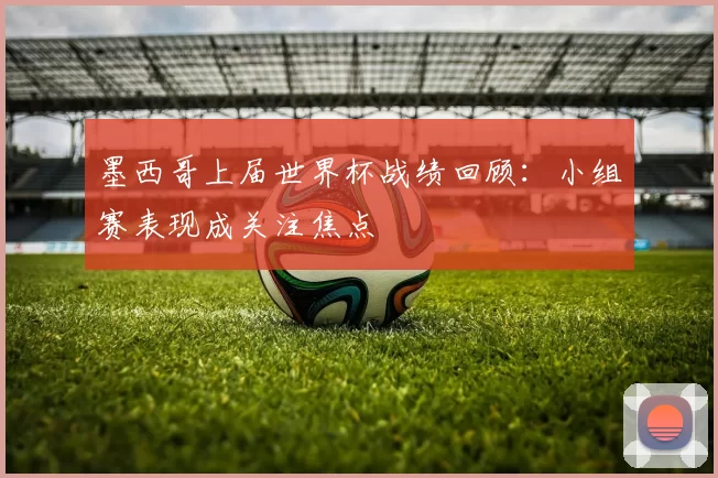 墨西哥上届世界杯战绩回顾:小组赛表现成关注焦点