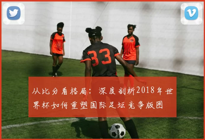 从比分看格局:深度剖析2018年世界杯如何重塑国际足坛竞争版图