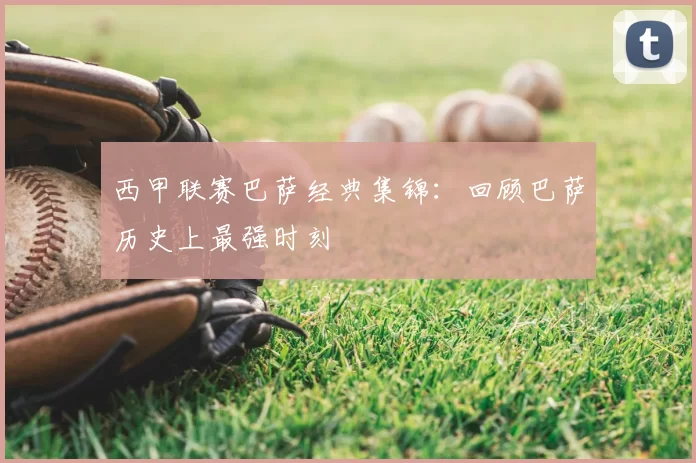 西甲联赛巴萨经典集锦:回顾巴萨历史上最强时刻