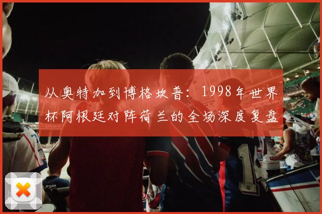 从奥特加到博格坎普:1998年世界杯阿根廷对阵荷兰的全场深度复盘