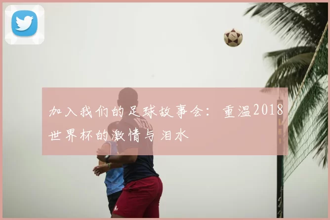 加入我们的足球故事会：重温2018世界杯的激情与泪水