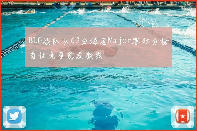 BLG战队以63分稳居Major赛积分榜首位竞争愈发激烈