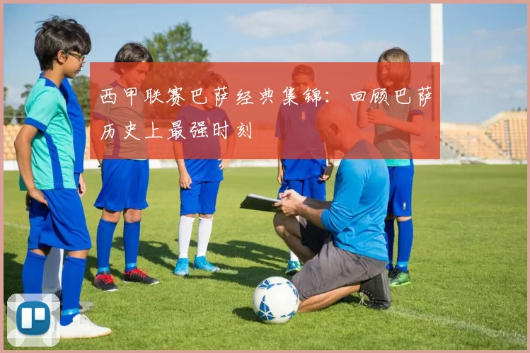 西甲联赛巴萨经典集锦:回顾巴萨历史上最强时刻