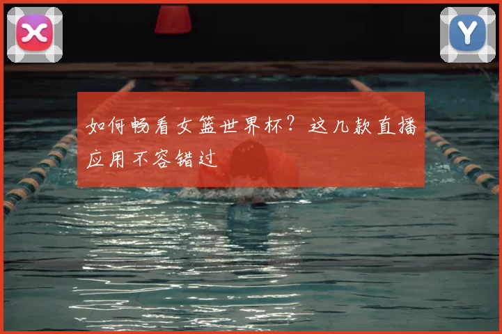如何畅看女篮世界杯？这几款直播应用不容错过