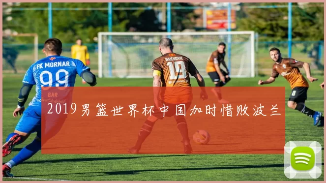 2019男篮世界杯中国加时惜败波兰