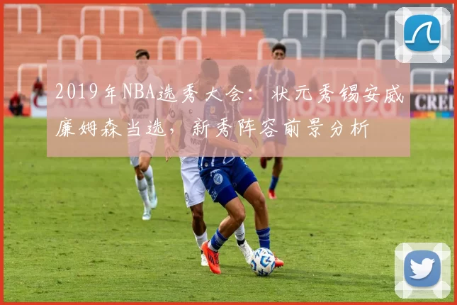 2019年NBA选秀大会:状元秀锡安威廉姆森当选,新秀阵容前景分析