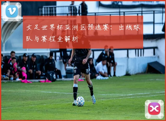女足世界杯亚洲区预选赛：出线球队与赛程全解析