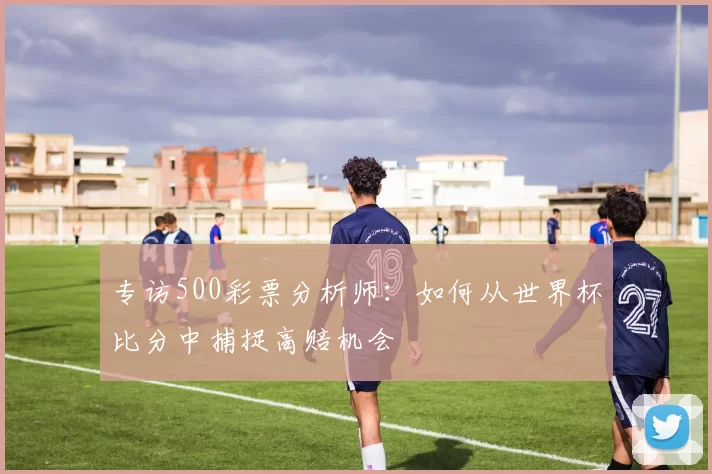 专访500彩票分析师:如何从世界杯比分中捕捉高赔机会