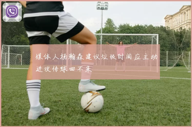 媒体人杨瀚森建议垃圾时间应主动进攻传球回不来