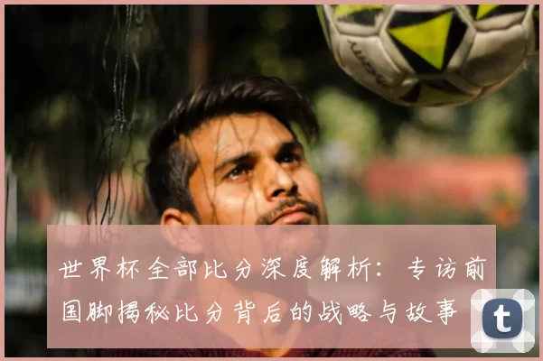 世界杯全部比分深度解析:专访前国脚揭秘比分背后的战略与故事