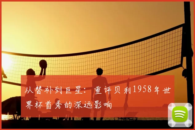 从替补到巨星：重评贝利1958年世界杯首秀的深远影响