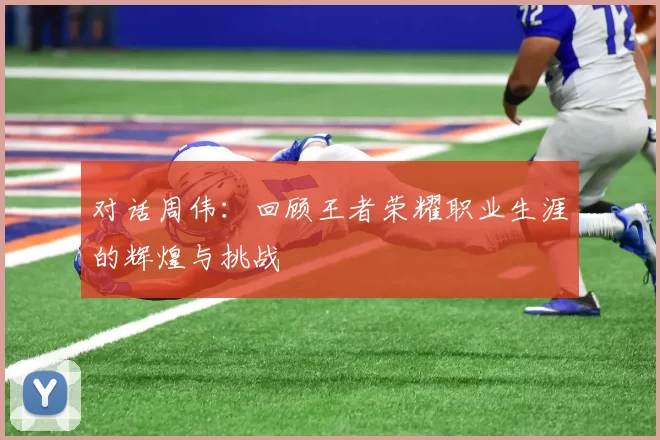 对话周伟:回顾王者荣耀职业生涯的辉煌与挑战
