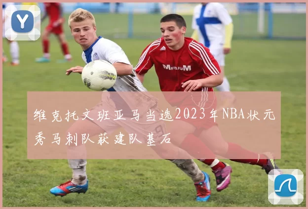 维克托文班亚马当选2023年NBA状元秀马刺队获建队基石