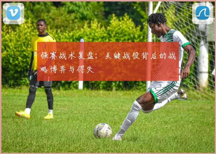 强赛战术复盘：关键战役背后的战略博弈与得失
