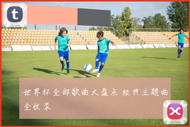 世界杯全部歌曲大盘点 经典主题曲全收录