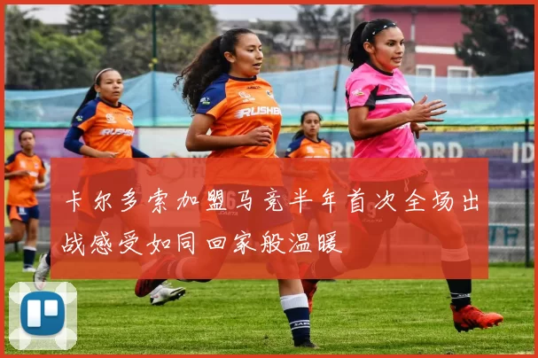 卡尔多索加盟马竞半年首次全场出战感受如同回家般温暖