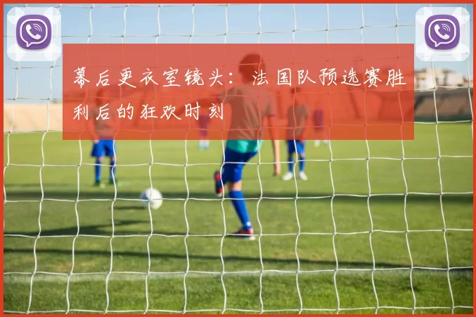幕后更衣室镜头：法国队预选赛胜利后的狂欢时刻
