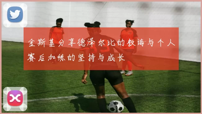 金斯基分享德泽尔比的教诲与个人赛后加练的坚持与成长