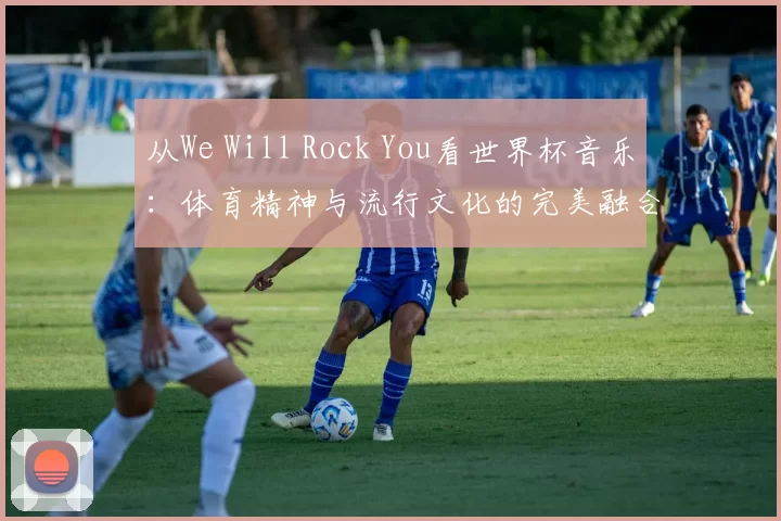 从We Will Rock You看世界杯音乐:体育精神与流行文化的完美融合