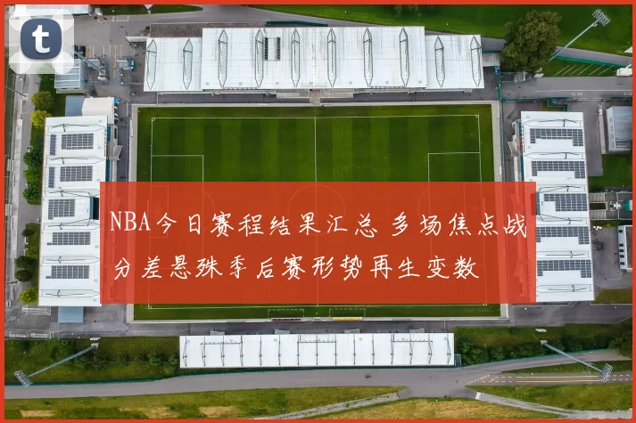 NBA今日赛程结果汇总 多场焦点战分差悬殊季后赛形势再生变数