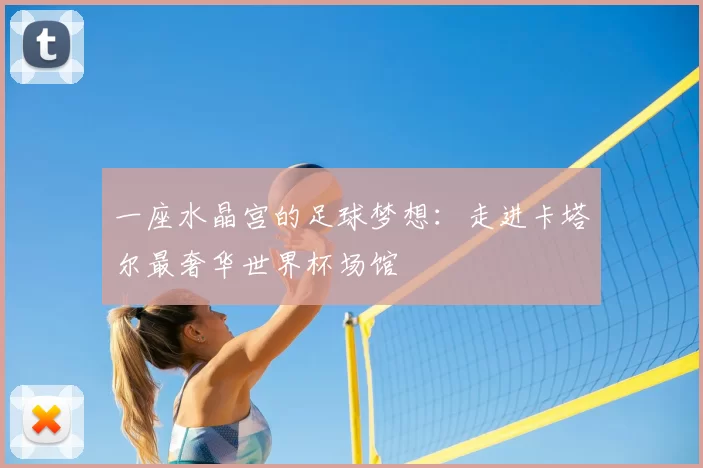 一座水晶宫的足球梦想:走进卡塔尔最奢华世界杯场馆
