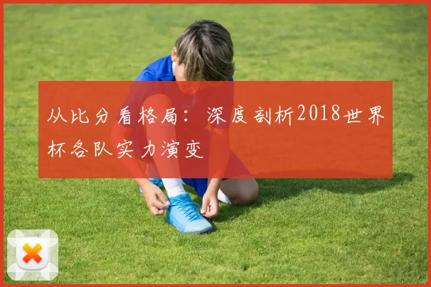 从比分看格局:深度剖析2018世界杯各队实力演变