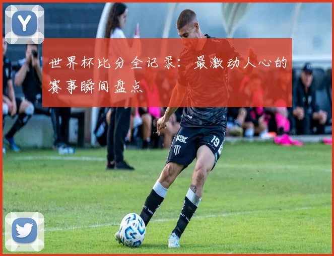世界杯比分全记录:最激动人心的赛事瞬间盘点
