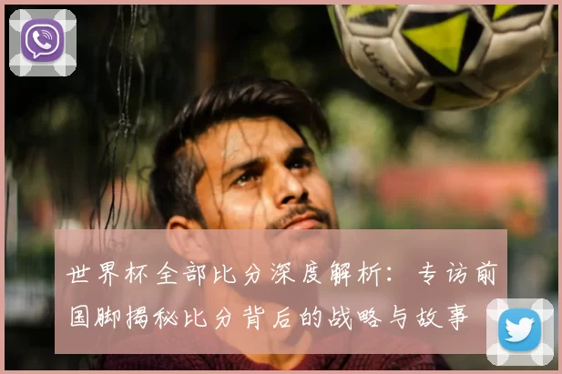 世界杯全部比分深度解析:专访前国脚揭秘比分背后的战略与故事