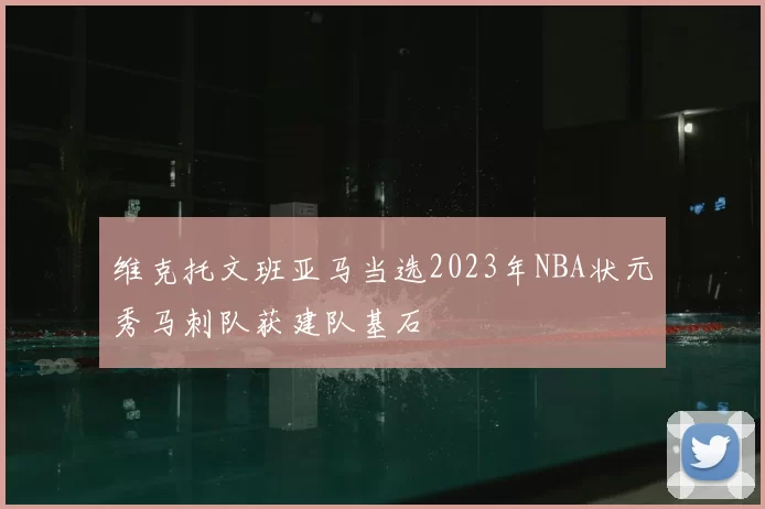 维克托文班亚马当选2023年NBA状元秀马刺队获建队基石