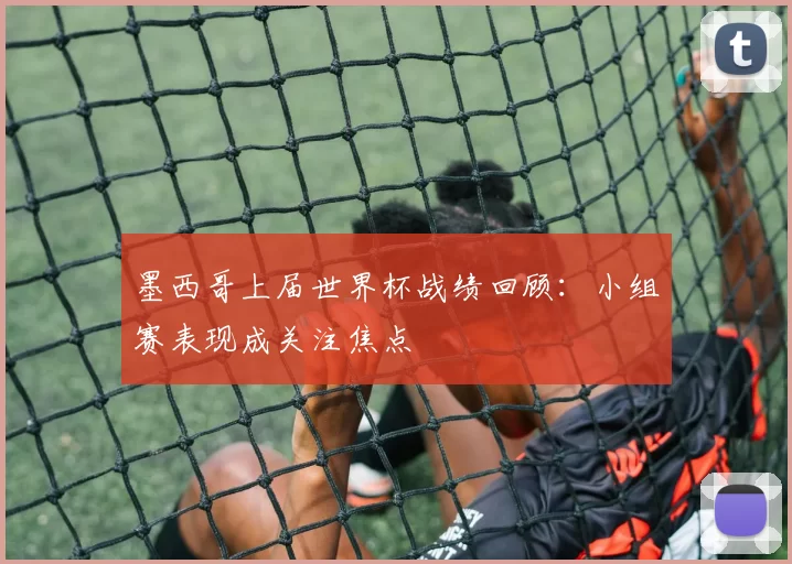 墨西哥上届世界杯战绩回顾:小组赛表现成关注焦点