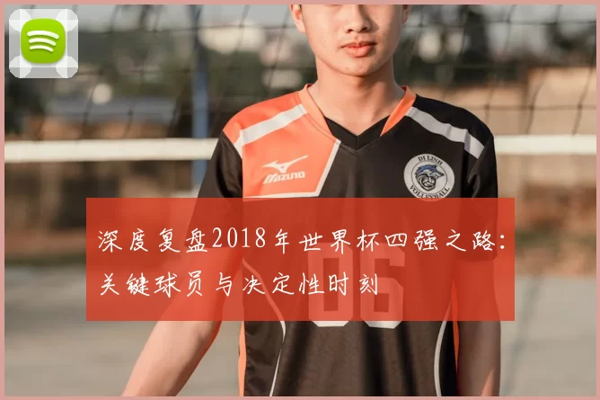 深度复盘2018年世界杯四强之路:关键球员与决定性时刻