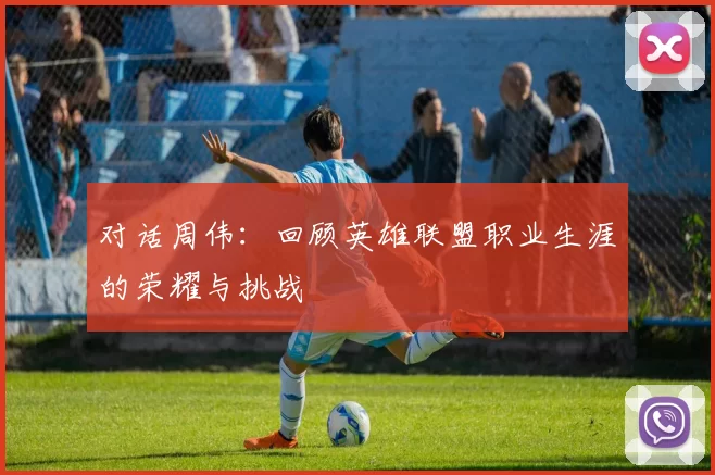 对话周伟:回顾英雄联盟职业生涯的荣耀与挑战