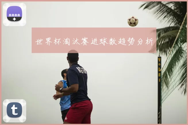 世界杯淘汰赛进球数趋势分析