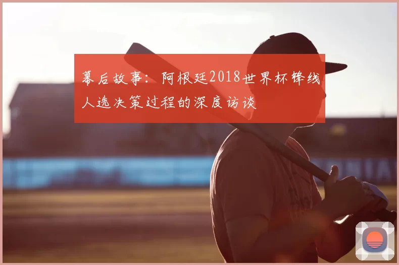 幕后故事:阿根廷2018世界杯锋线人选决策过程的深度访谈