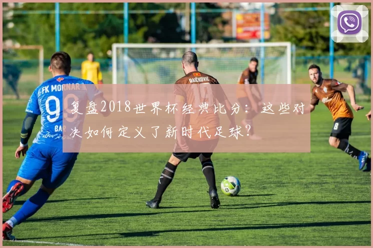 复盘2018世界杯经典比分：这些对决如何定义了新时代足球？