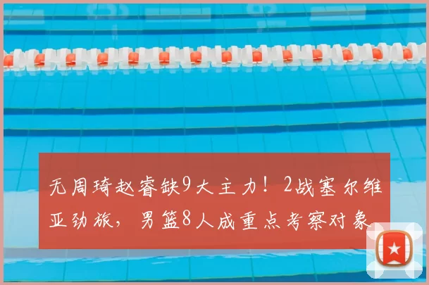 无周琦赵睿缺9大主力!2战塞尔维亚劲旅,男篮8人成重点考察对象