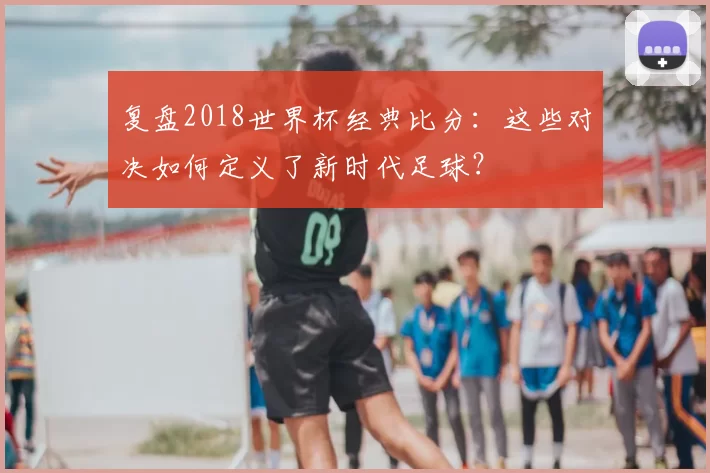 复盘2018世界杯经典比分：这些对决如何定义了新时代足球？