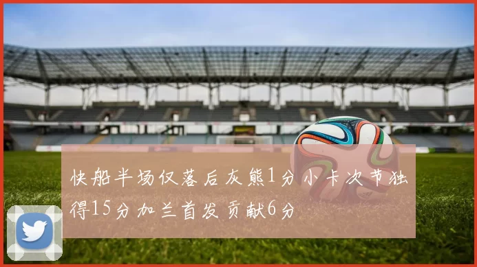 快船半场仅落后灰熊1分小卡次节独得15分加兰首发贡献6分