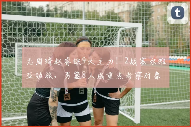 无周琦赵睿缺9大主力!2战塞尔维亚劲旅,男篮8人成重点考察对象