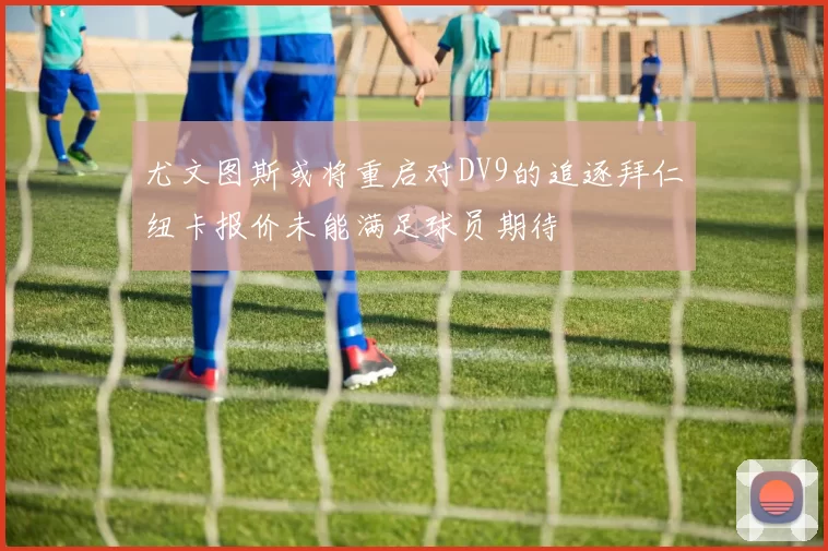 尤文图斯或将重启对DV9的追逐拜仁纽卡报价未能满足球员期待