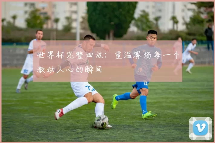 世界杯完整回放:重温赛场每一个激动人心的瞬间